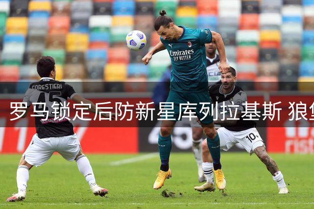 罗马锁定后防新星库列拉基斯 狼堡标价直降冲击1500万交易